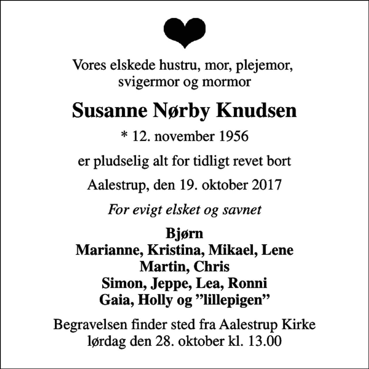 <p>Vores elskede hustru, mor, plejemor, svigermor og mormor<br />Susanne Nørby Knudsen<br />* 12. november 1956<br />er pludselig alt for tidligt revet bort<br />Aalestrup, den 19. oktober 2017<br />For evigt elsket og savnet<br />Bjørn Marianne, Kristina, Mikael, Lene Martin, Chris Simon, Jeppe, Lea, Ronni Gaia, Holly og lillepigen<br />Begravelsen finder sted fra Aalestrup Kirke lørdag den 28. oktober kl. 13.00</p>