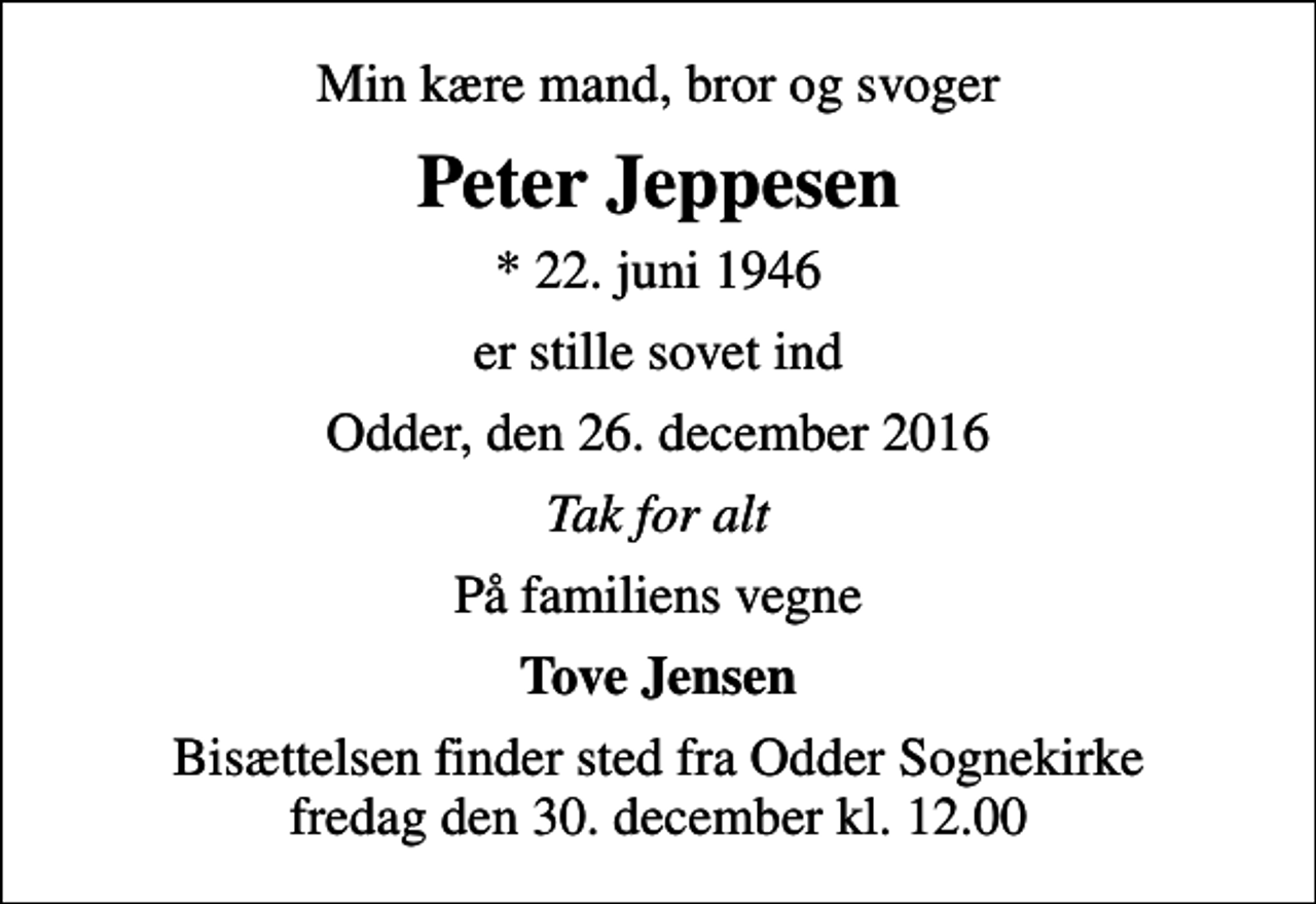<p>Min kære mand, bror og svoger<br />Peter Jeppesen<br />* 22. juni 1946<br />er stille sovet ind<br />Odder, den 26. december 2016<br />Tak for alt<br />På familiens vegne<br />Tove Jensen<br />Bisættelsen finder sted fra Odder Sognekirke fredag den 30. december kl. 12.00</p>