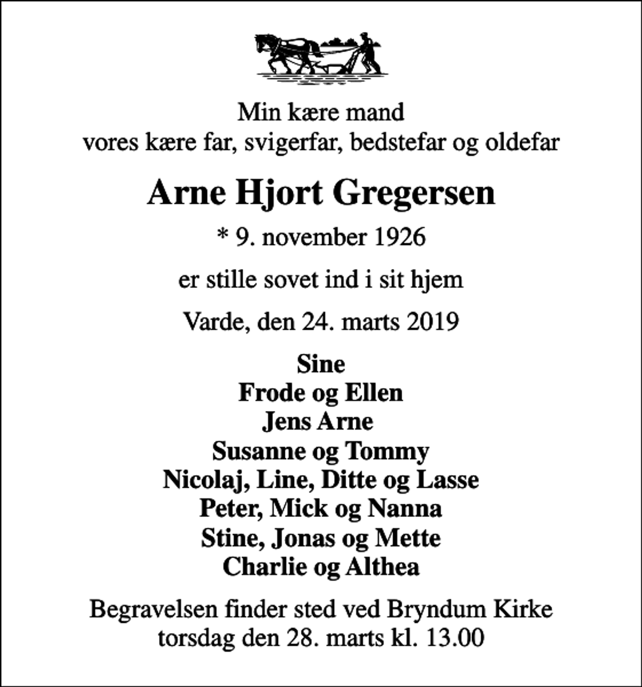 <p>Min kære mand vores kære far, svigerfar, bedstefar og oldefar<br />Arne Hjort Gregersen<br />* 9. november 1926<br />er stille sovet ind i sit hjem<br />Varde, den 24. marts 2019<br />Sine Frode og Ellen Jens Arne Susanne og Tommy Nicolaj, Line, Ditte og Lasse Peter, Mick og Nanna Stine, Jonas og Mette Charlie og Althea<br />Begravelsen finder sted ved Bryndum Kirke torsdag den 28. marts kl. 13.00</p>