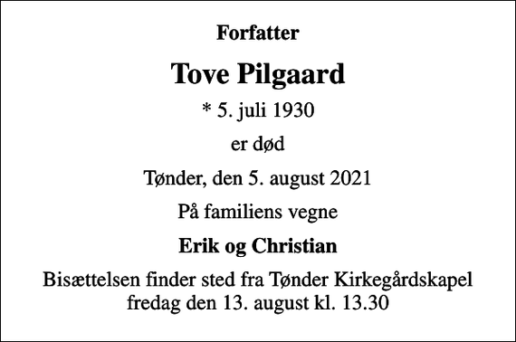 <p>Forfatter<br />Tove Pilgaard<br />* 5. juli 1930<br />er død<br />Tønder, den 5. august 2021<br />På familiens vegne<br />Erik og Christian<br />Bisættelsen finder sted fra Tønder Kirkegårdskapel fredag den 13. august kl. 13.30</p>