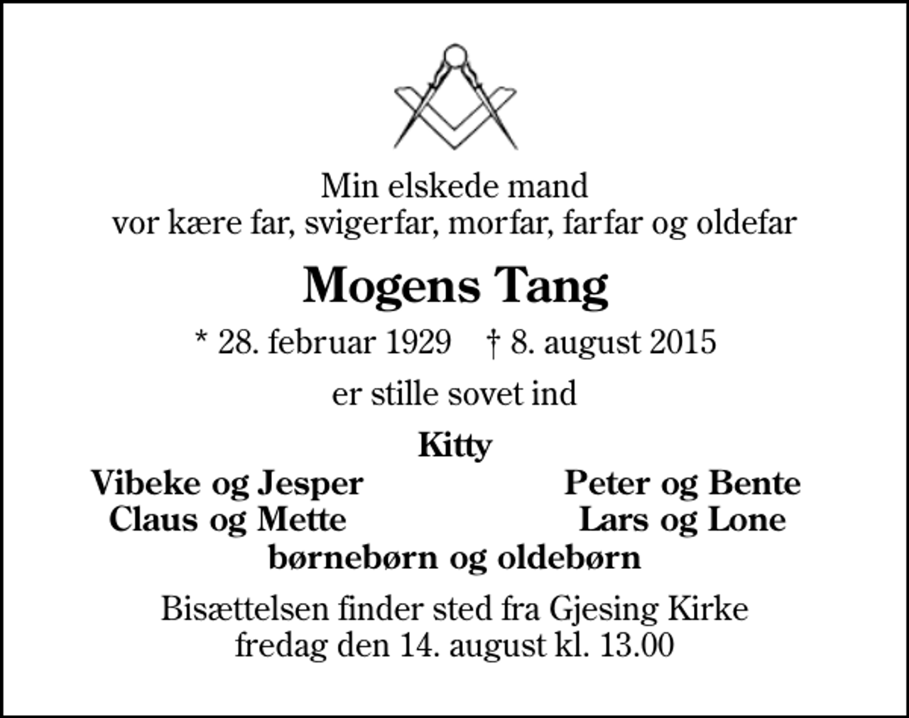 <p>Min elskede mand vor kære far, svigerfar, morfar, farfar og oldefar<br />Mogens Tang<br />* 28. februar 1929 ✝ 8. august 2015<br />er stille sovet ind<br />Kitty<br />Vibeke og Jesper<br />Peter og Bente<br />Claus og Mette<br />Lars og Lone<br />Bisættelsen finder sted fra Gjesing Kirke fredag den 14. august kl. 13.00</p>