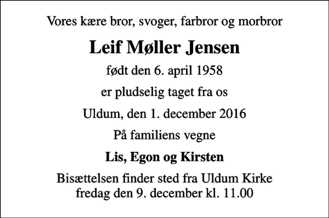 <p>Vores kære bror, svoger, farbror og morbror<br />Leif Møller Jensen<br />født den 6. april 1958<br />er pludselig taget fra os<br />Uldum, den 1. december 2016<br />På familiens vegne<br />Lis, Egon og Kirsten<br />Bisættelsen finder sted fra Uldum Kirke fredag den 9. december kl. 11.00</p>