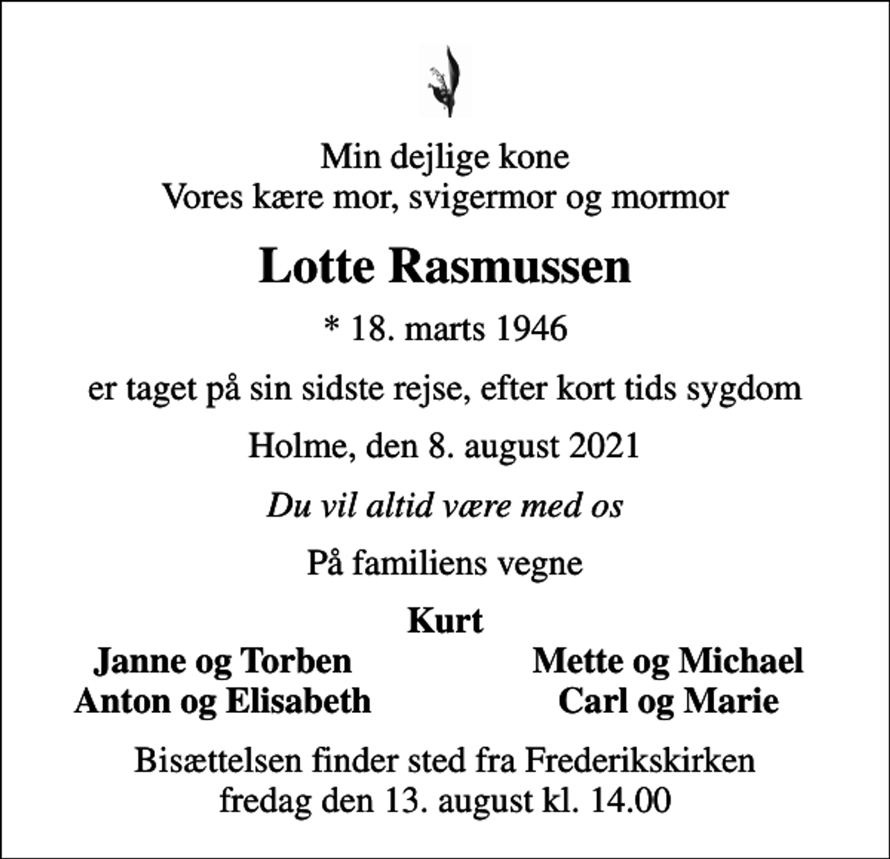 <p>Min dejlige kone Vores kære mor, svigermor og mormor<br />Lotte Rasmussen<br />* 18. marts 1946<br />er taget på sin sidste rejse, efter kort tids sygdom<br />Holme, den 8. august 2021<br />Du vil altid være med os<br />På familiens vegne<br />Kurt<br />Janne og Torben<br />Mette og Michael<br />Anton og Elisabeth<br />Carl og Marie<br />Bisættelsen finder sted fra Frederikskirken fredag den 13. august kl. 14.00</p>