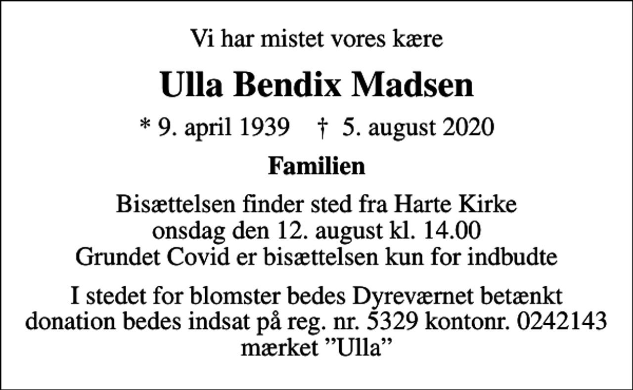 <p>Vi har mistet vores kære<br />Ulla Bendix Madsen<br />* 9. april 1939 ✝ 5. august 2020<br />Familien<br />Bisættelsen finder sted fra Harte Kirke onsdag den 12. august kl. 14.00 Grundet Covid er bisættelsen kun for indbudte<br />I stedet for blomster bedes Dyreværnet betænkt donation bedes indsat på reg. nr. 5329 kontonr. 0242143 mærket Ulla<br />I stedet for evt. blomster kan man betænke<br />Dyreværnet 53290000241953mrk. Ulla Bendix<br />Madsen</p>