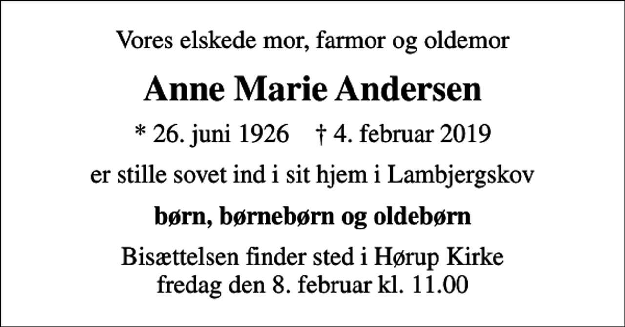<p>Vores elskede mor, farmor og oldemor<br />Anne Marie Andersen<br />* 26. juni 1926 ✝ 4. februar 2019<br />er stille sovet ind i sit hjem i Lambjergskov<br />børn, børnebørn og oldebørn<br />Bisættelsen finder sted i Hørup Kirke fredag den 8. februar kl. 11.00</p>