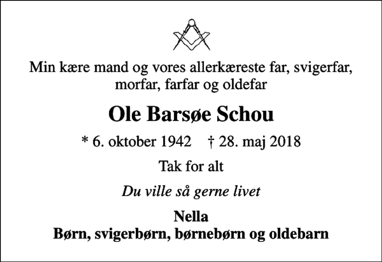 <p>Min kære mand og vores allerkæreste far, svigerfar, morfar, farfar og oldefar<br />Ole Barsøe Schou<br />* 6. oktober 1942 ✝ 28. maj 2018<br />Tak for alt<br />Du ville så gerne livet<br />Nella Børn, svigerbørn, børnebørn og oldebarn</p>