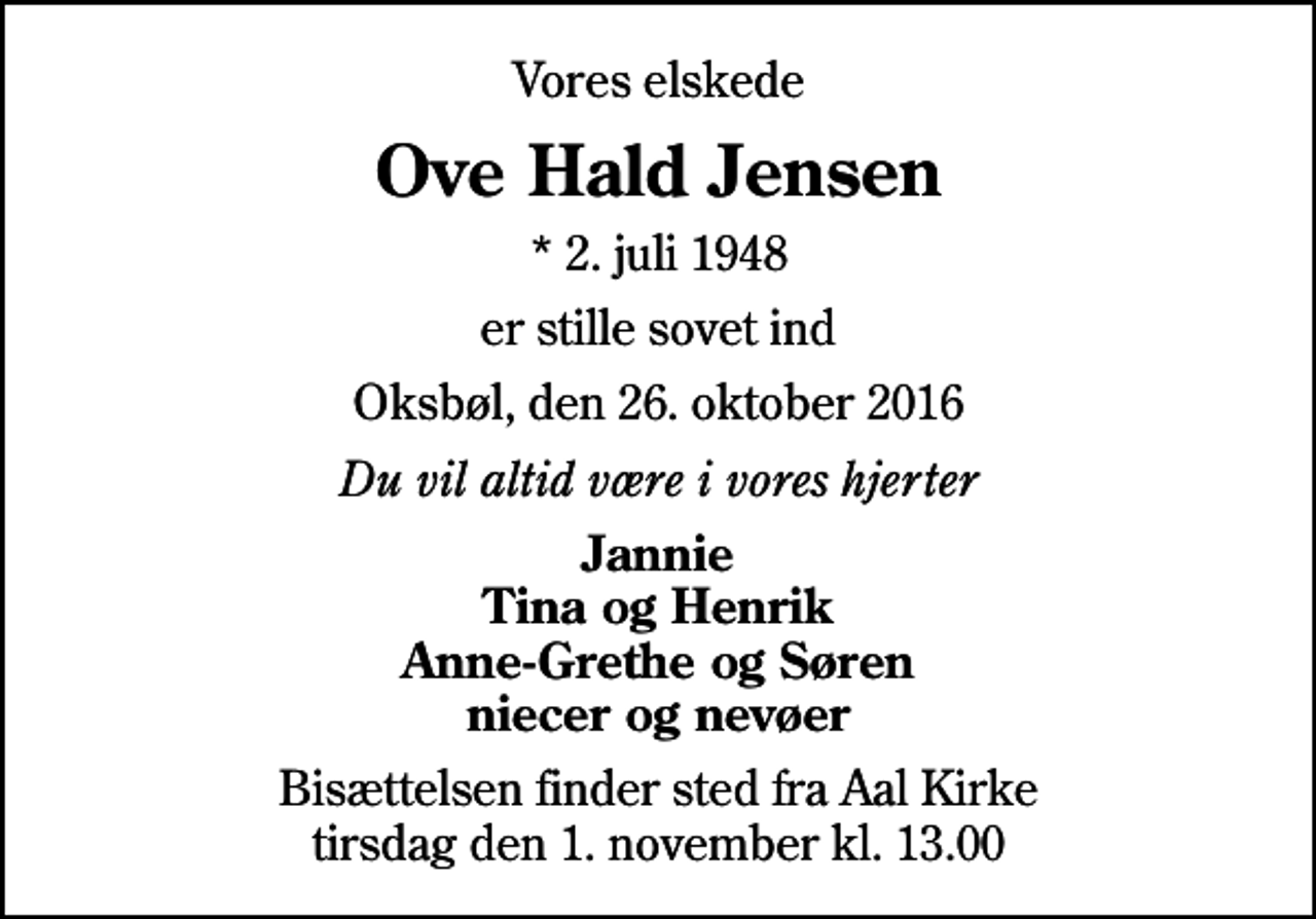 <p>Vores elskede<br />Ove Hald Jensen<br />* 2. juli 1948<br />er stille sovet ind<br />Oksbøl, den 26. oktober 2016<br />Du vil altid være i vores hjerter<br />Jannie Tina og Henrik Anne-Grethe og Søren niecer og nevøer<br />Bisættelsen finder sted fra Aal Kirke tirsdag den 1. november kl. 13.00</p>
