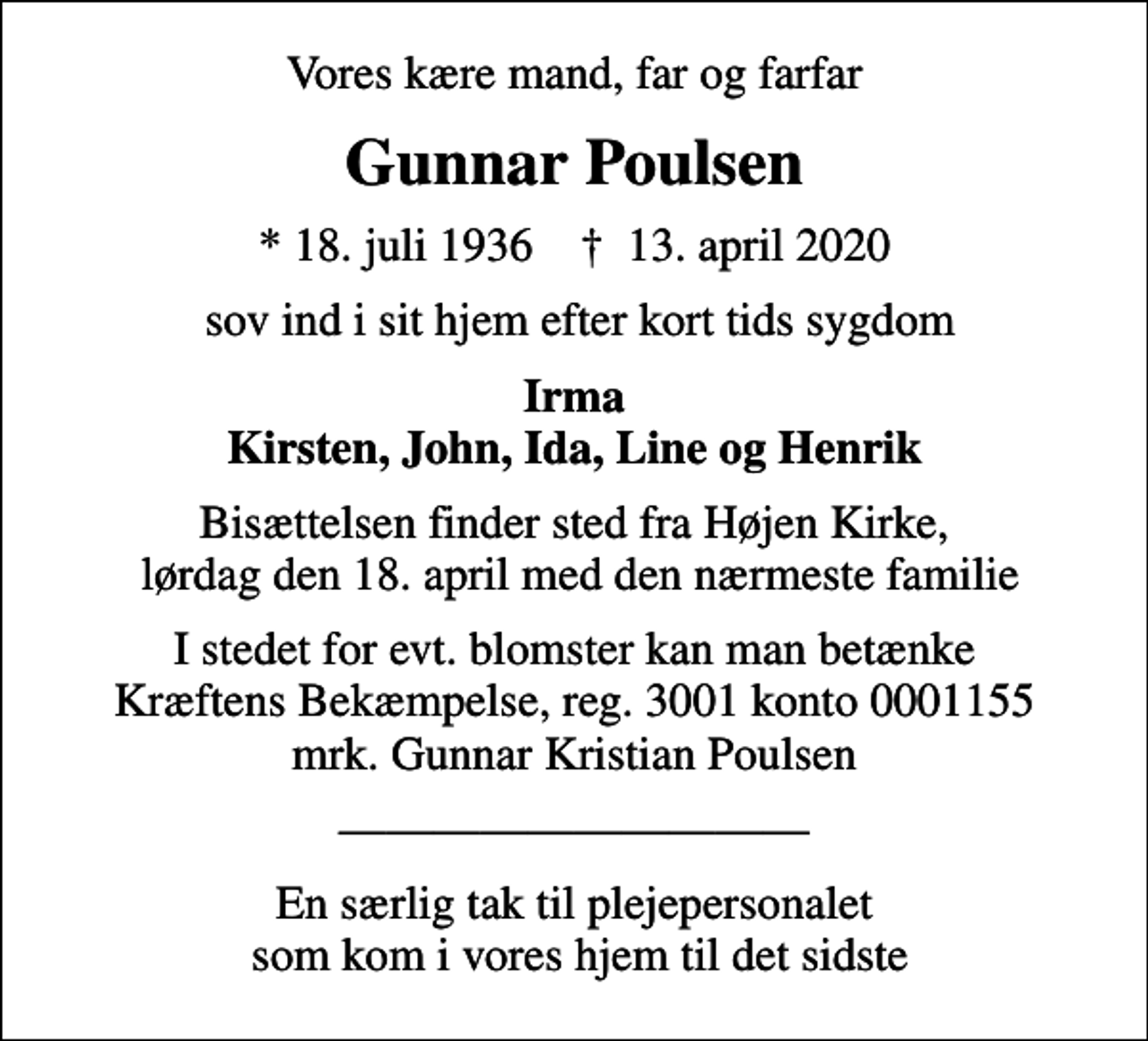 <p>Vores kære mand, far og farfar<br />Gunnar Poulsen<br />* 18. juli 1936 ✝ 13. april 2020<br />sov ind i sit hjem efter kort tids sygdom<br />Irma Kirsten, John, Ida, Line og Henrik<br />Bisættelsen finder sted fra Højen Kirke, lørdag den 18. april med den nærmeste familie<br />I stedet for evt. blomster kan man betænke<br />Kræftens Bekæmpelse reg.3001konto0001155mrk. Gunnar Kristian<br />Poulsen<br />En særlig tak til plejepersonalet som kom i vores hjem til det sidste</p>