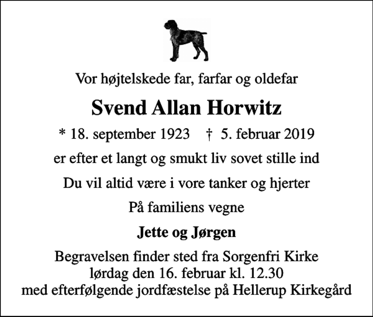 <p>Vor højtelskede far, farfar og oldefar<br />Svend Allan Horwitz<br />* 18. september 1923 ✝ 5. februar 2019<br />er efter et langt og smukt liv sovet stille ind<br />Du vil altid være i vore tanker og hjerter<br />På familiens vegne<br />Jette og Jørgen<br />Begravelsen finder sted fra Sorgenfri Kirke lørdag den 16. februar kl. 12.30 med efterfølgende jordfæstelse på Hellerup Kirkegård</p>