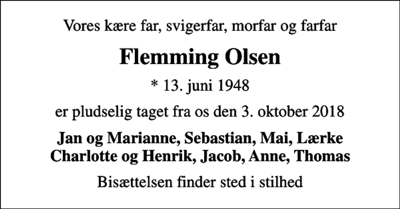 <p>Vores kære far, svigerfar, morfar og farfar<br />Flemming Olsen<br />* 13. juni 1948<br />er pludselig taget fra os den 3. oktober 2018<br />Jan og Marianne, Sebastian, Mai, Lærke Charlotte og Henrik, Jacob, Anne, Thomas<br />Bisættelsen finder sted i stilhed</p>