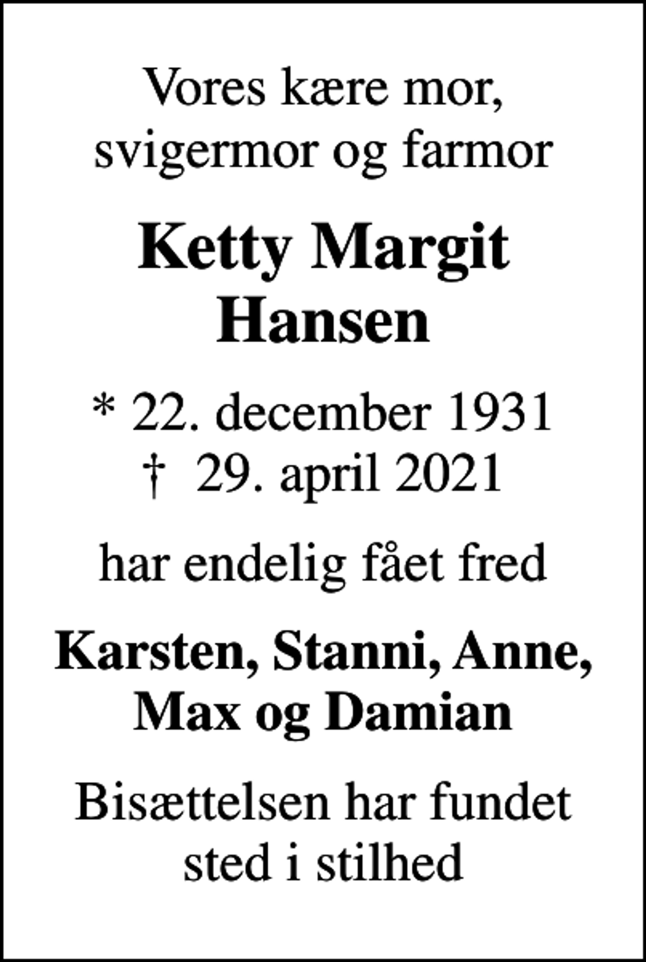<p>Vores kære mor, svigermor og farmor<br />Ketty Margit Hansen<br />* 22. december 1931<br />✝ 29. april 2021<br />har endelig fået fred<br />Karsten, Stanni, Anne, Max og Damian<br />Bisættelsen har fundet sted i stilhed</p>
