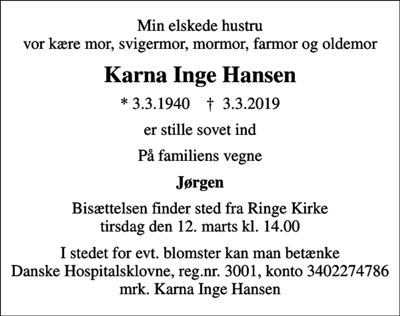 <p>Min elskede hustru vor kære mor, svigermor, mormor, farmor og oldemor<br />Karna Inge Hansen<br />* 3.3.1940 ✝ 3.3.2019<br />er stille sovet ind<br />På familiens vegne<br />Jørgen<br />Bisættelsen finder sted fra Ringe Kirke tirsdag den 12. marts kl. 14.00<br />I stedet for evt. blomster kan man betænke<br />Danske Hospitalsklovne reg.3001,konto3402274786mrk. Karna Inge<br />Hansen</p>