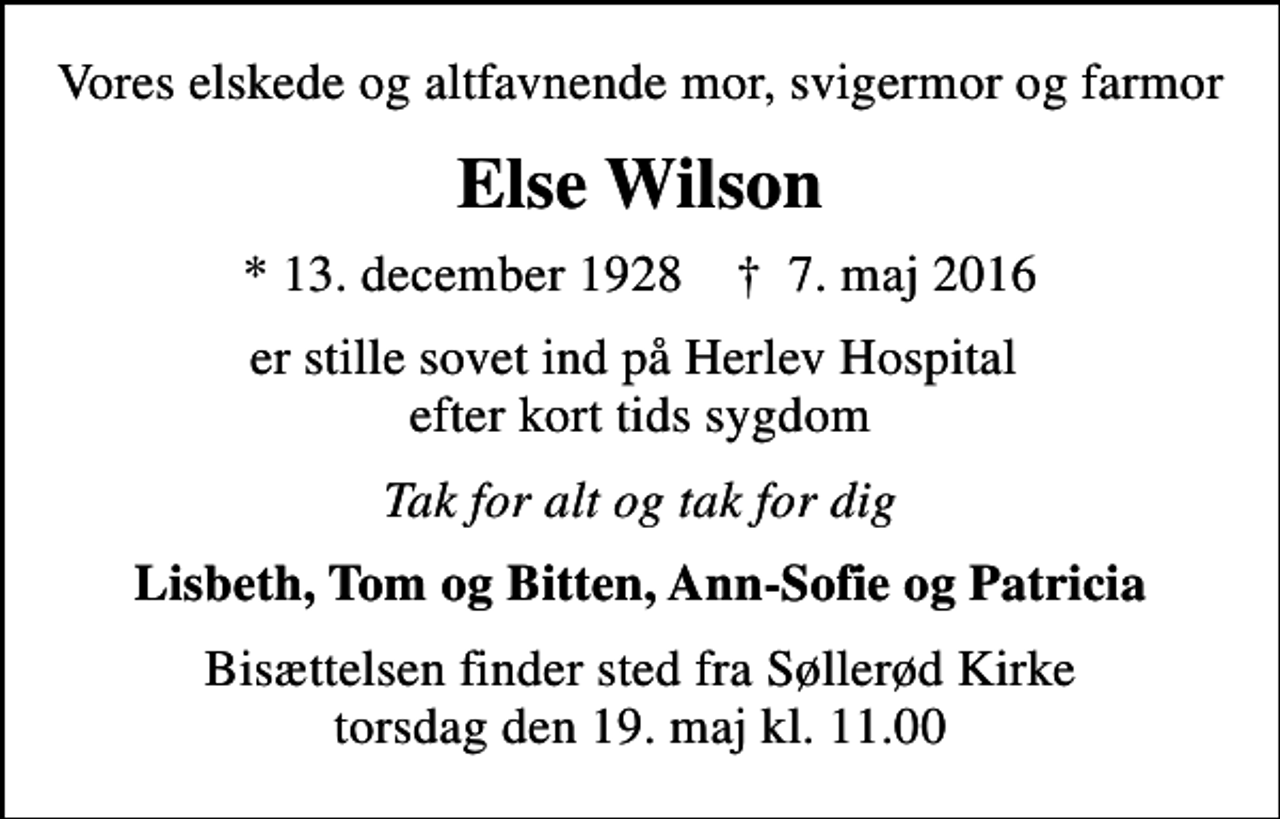 <p>Vores elskede og altfavnende mor, svigermor og farmor<br />Else Wilson<br />* 13. december 1928 ✝ 7. maj 2016<br />er stille sovet ind på Herlev Hospital efter kort tids sygdom<br />Tak for alt og tak for dig<br />Lisbeth, Tom og Bitten, Ann-Sofie og Patricia<br />Bisættelsen finder sted fra Søllerød Kirke torsdag den 19. maj kl. 11.00</p>