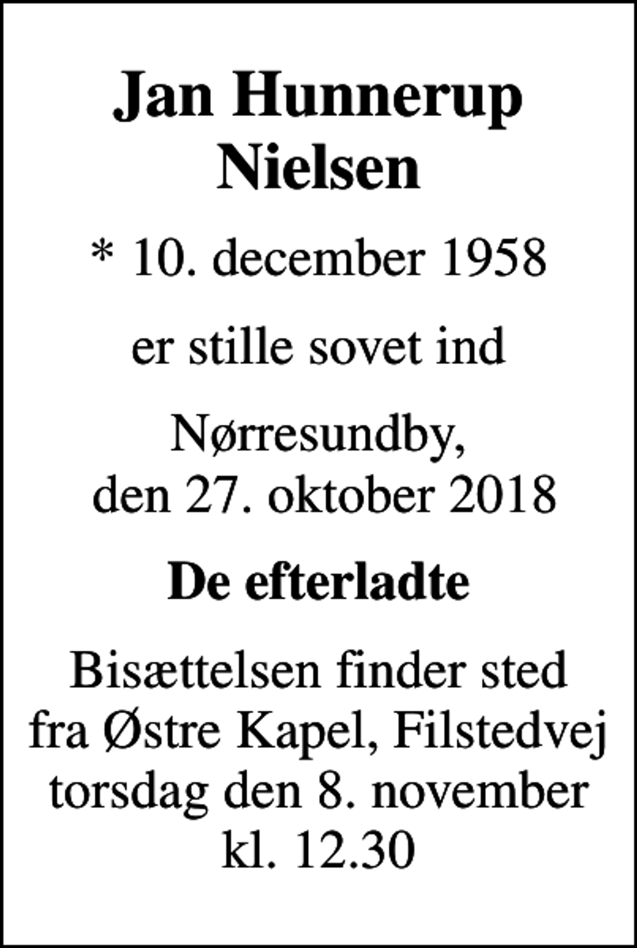 <p>Jan Hunnerup Nielsen<br />* 10. december 1958<br />er stille sovet ind<br />Nørresundby, den 27. oktober 2018<br />De efterladte<br />Bisættelsen finder sted fra Østre Kapel, Filstedvej torsdag den 8. november kl. 12.30</p>