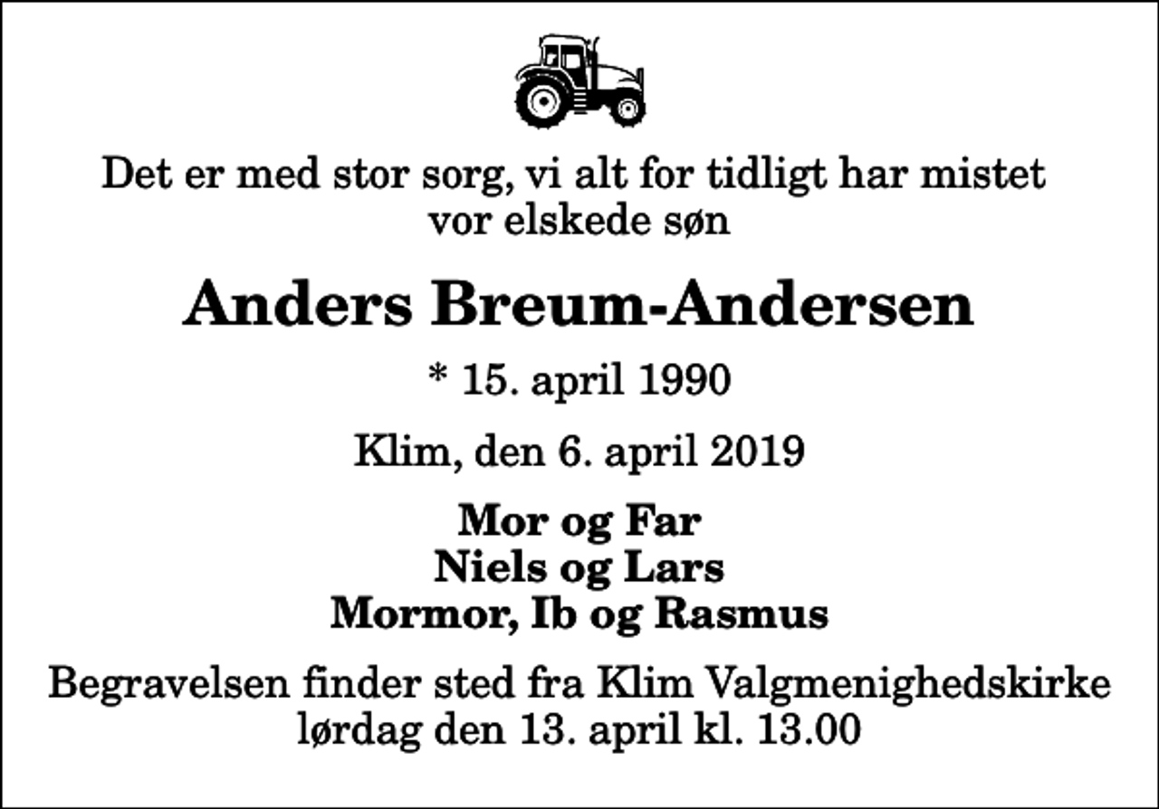 <p>Det er med stor sorg, vi alt for tidligt har mistet vor elskede søn<br />Anders Breum-Andersen<br />* 15. april 1990<br />Klim, den 6. april 2019<br />Mor og Far Niels og Lars Mormor, Ib og Rasmus<br />Begravelsen finder sted fra Klim Valgmenighedskirke lørdag den 13. april kl. 13.00</p>