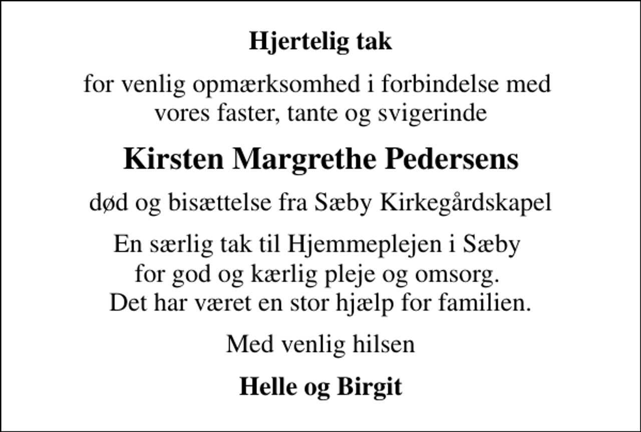 <p>Hjertelig tak<br />for venlig opmærksomhed i forbindelse med vores faster, tante og svigerinde<br />Kirsten Margrethe Pedersens<br />død og bisættelse fra Sæby Kirkegårdskapel<br />En særlig tak til Hjemmeplejen i Sæby for god og kærlig pleje og omsorg. Det har været en stor hjælp for familien.<br />Med venlig hilsen<br />Helle og Birgit</p>