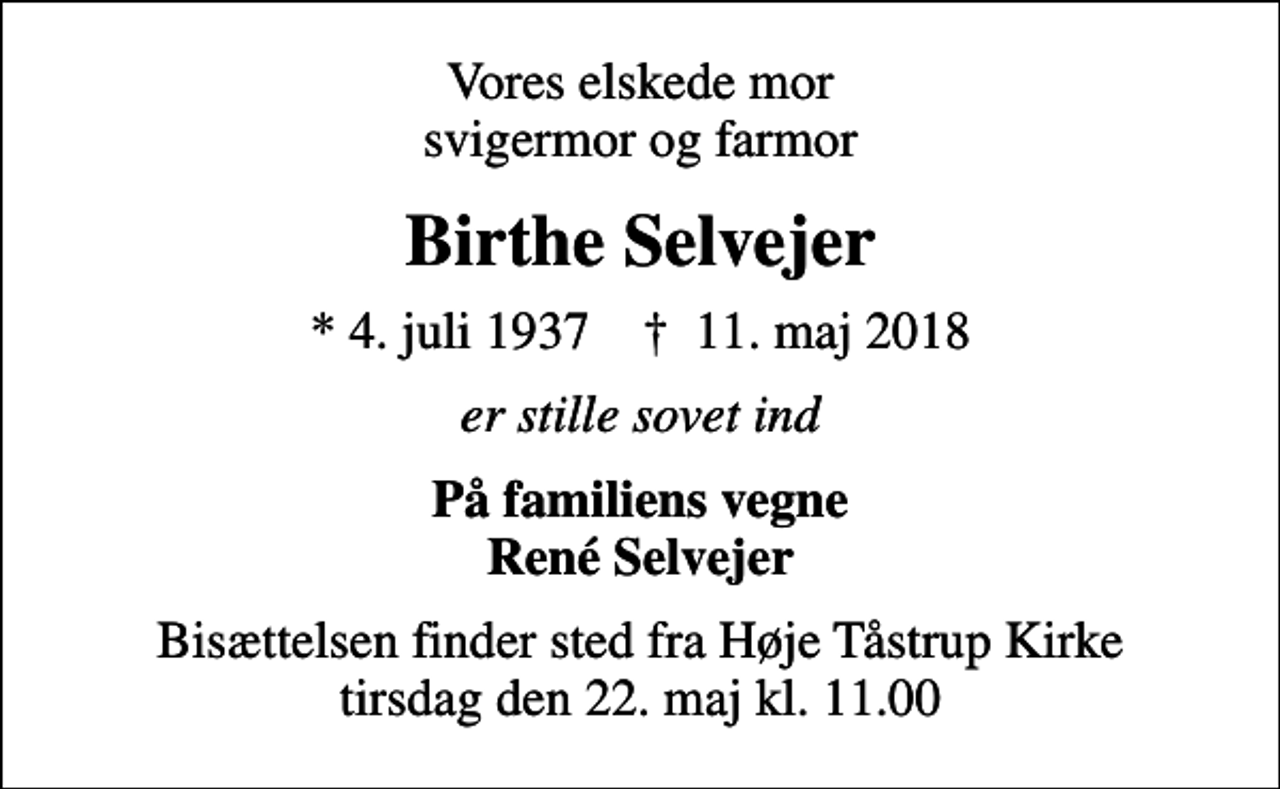 <p>Vores elskede mor svigermor og farmor<br />Birthe Selvejer<br />* 4. juli 1937 ✝ 11. maj 2018<br />er stille sovet ind<br />På familiens vegne René Selvejer<br />Bisættelsen finder sted fra Høje Tåstrup Kirke tirsdag den 22. maj kl. 11.00</p>