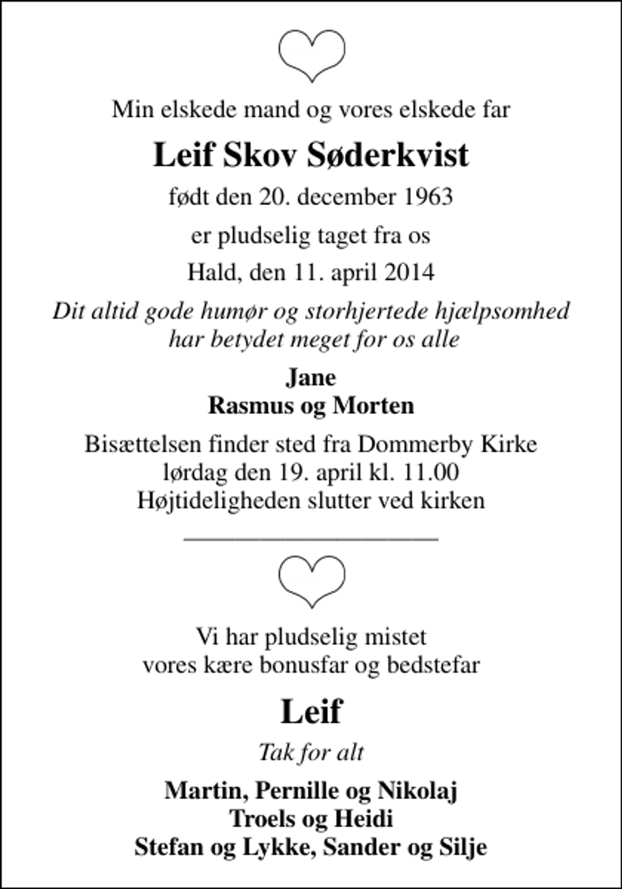 <p>Min elskede mand og vores elskede far<br />Leif Skov Søderkvist<br />født den 20. december 1963<br />er pludselig taget fra os<br />Hald, den 11. april 2014<br />Dit altid gode humør og storhjertede hjælpsomhed har betydet meget for os alle<br />Jane Rasmus og Morten<br />Bisættelsen finder sted fra Dommerby Kirke lørdag den 19. april kl. 11.00 Højtideligheden slutter ved kirken<br />Vi har pludselig mistet vores kære bonusfar og bedstefar<br />Leif<br />Tak for alt<br />Martin, Pernille og Nikolaj Troels og Heidi Stefan og Lykke, Sander og Silje</p>