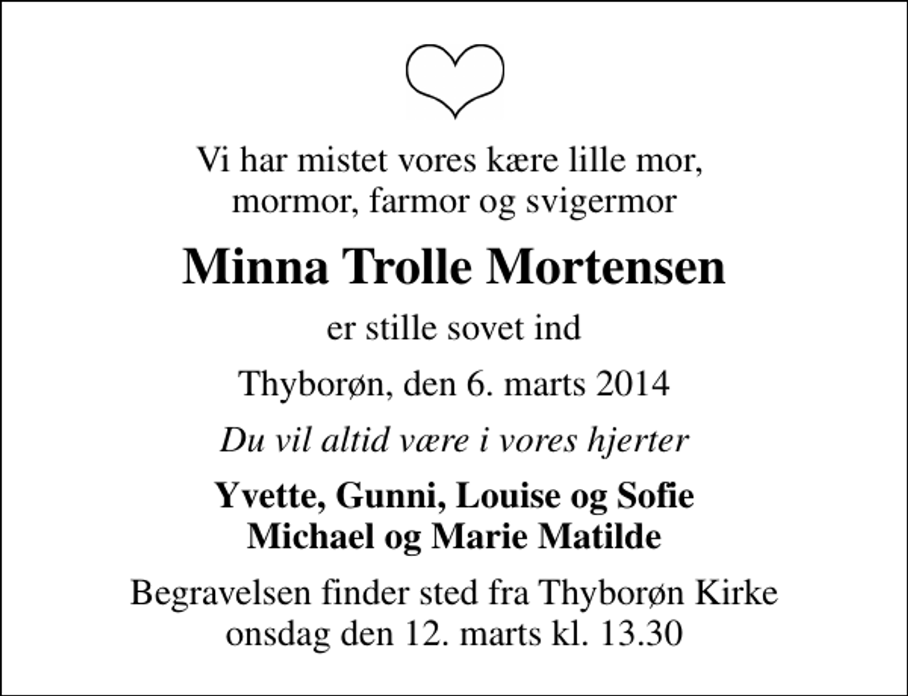 <p>Vi har mistet vores kære lille mor, mormor, farmor og svigermor<br />Minna Trolle Mortensen<br />er stille sovet ind<br />Thyborøn, den 6. marts 2014<br />Du vil altid være i vores hjerter<br />Yvette, Gunni, Louise og Sofie Michael og Marie Matilde<br />Begravelsen finder sted fra Thyborøn Kirke onsdag den 12. marts kl. 13.30</p>