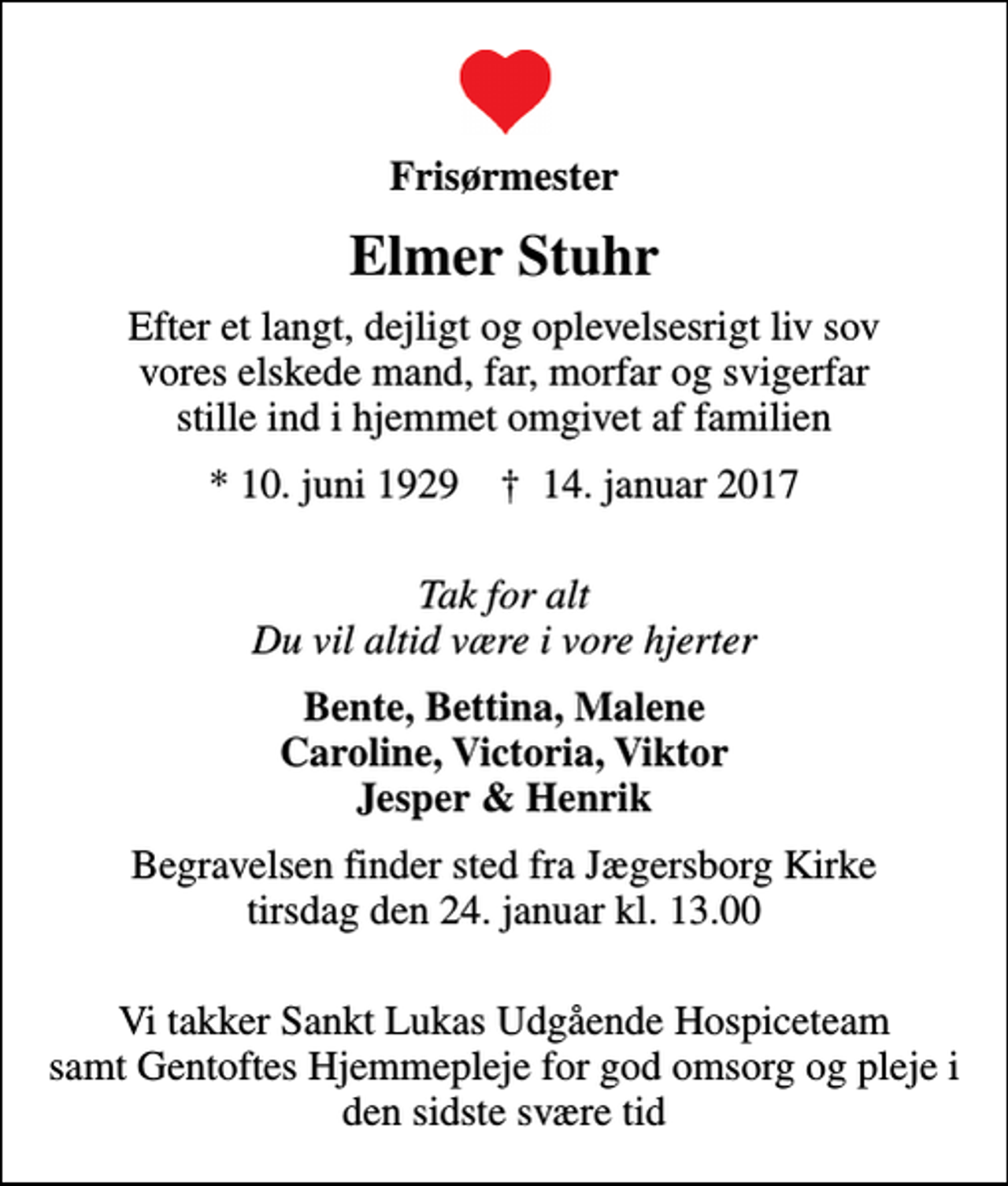 <p>Frisørmester<br />Elmer Stuhr<br />Efter et langt, dejligt og oplevelsesrigt liv sov vores elskede mand, far, morfar og svigerfar stille ind i hjemmet omgivet af familien<br />* 10. juni 1929 ✝ 14. januar 2017<br />Tak for alt Du vil altid være i vore hjerter<br />Bente, Bettina, Malene Caroline, Victoria, Viktor Jesper &amp; Henrik<br />Begravelsen finder sted fra Jægersborg Kirke tirsdag den 24. januar kl. 13.00<br />Vi takker Sankt Lukas Udgående Hospiceteam samt Gentoftes Hjemmepleje for god omsorg og pleje i den sidste svære tid</p>