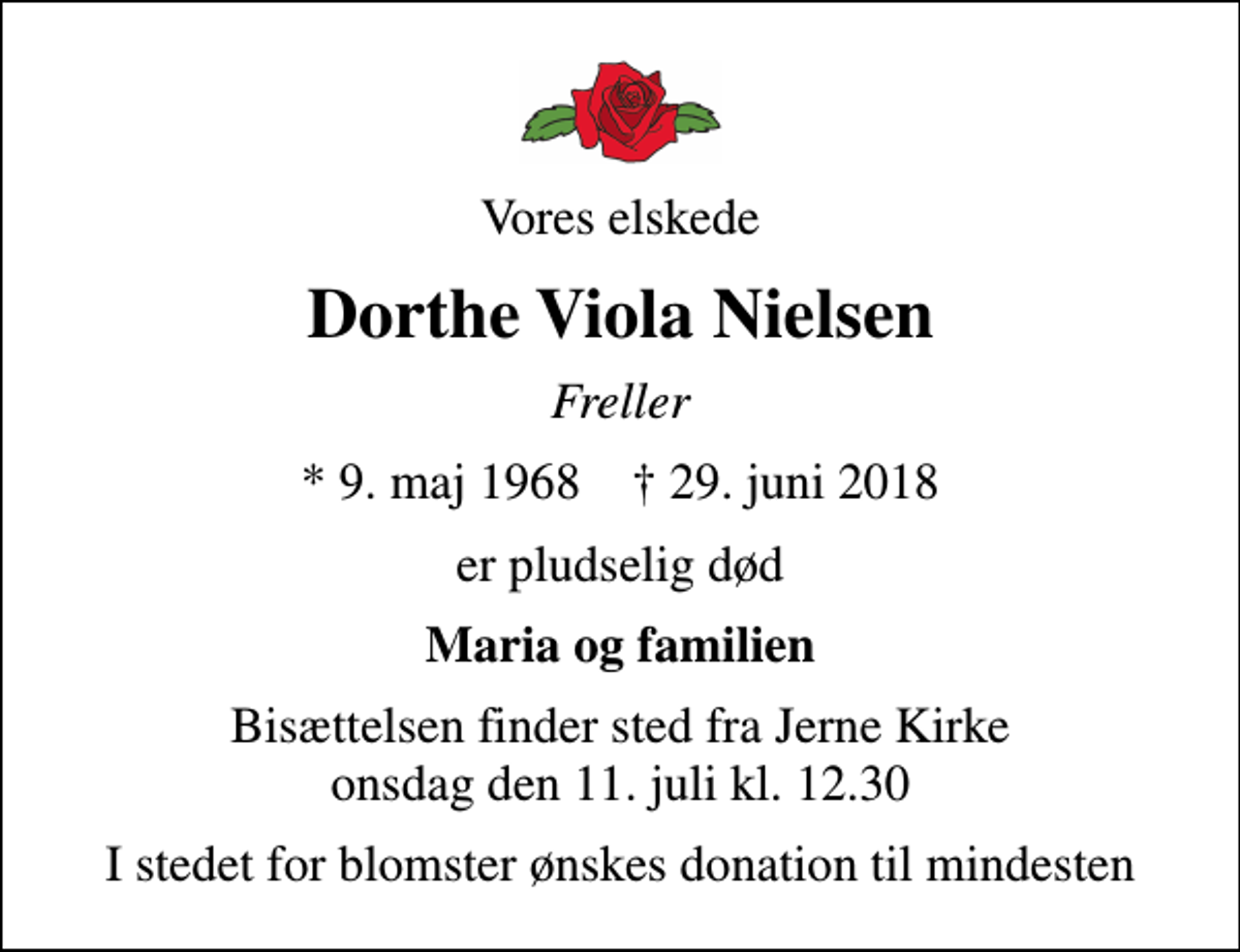 <p>Vores elskede<br />Dorthe Viola Nielsen<br />Freller<br />* 9. maj 1968 ✝ 29. juni 2018<br />er pludselig død<br />Maria og familien<br />Bisættelsen finder sted fra Jerne Kirke onsdag den 11. juli kl. 12.30<br />I stedet for blomster ønskes donation til mindesten</p>