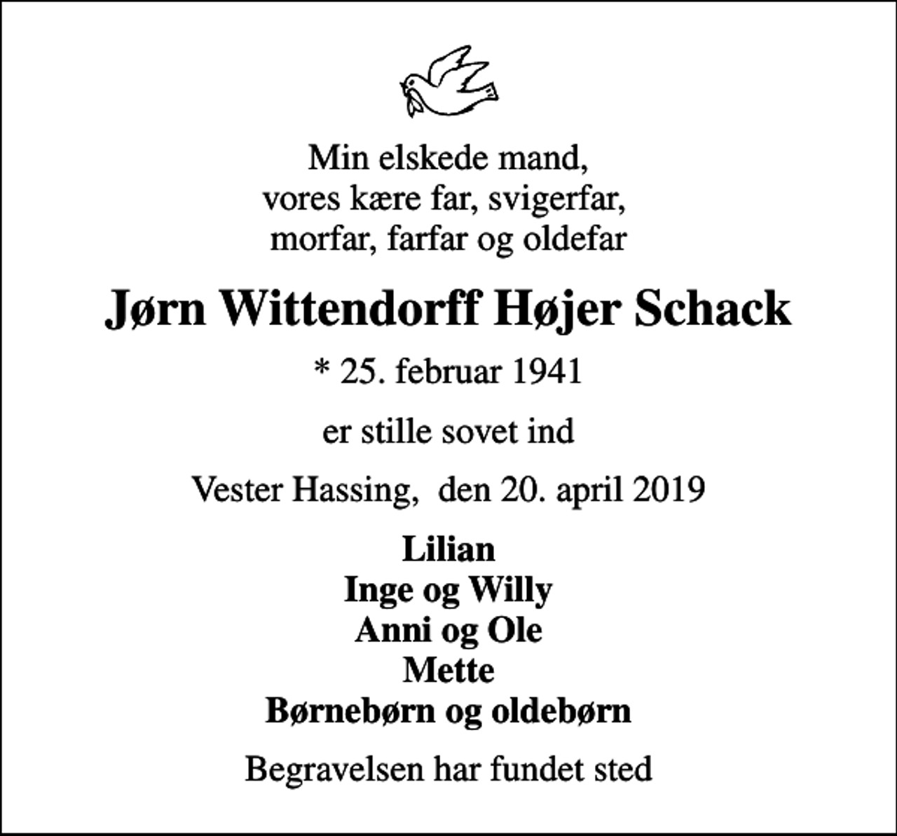 <p>Min elskede mand, vores kære far, svigerfar, morfar, farfar og oldefar<br />Jørn Wittendorff Højer Schack<br />* 25. februar 1941<br />er stille sovet ind<br />Vester Hassing, den 20. april 2019<br />Lilian Inge og Willy Anni og Ole Mette Børnebørn og oldebørn<br />Begravelsen har fundet sted</p>