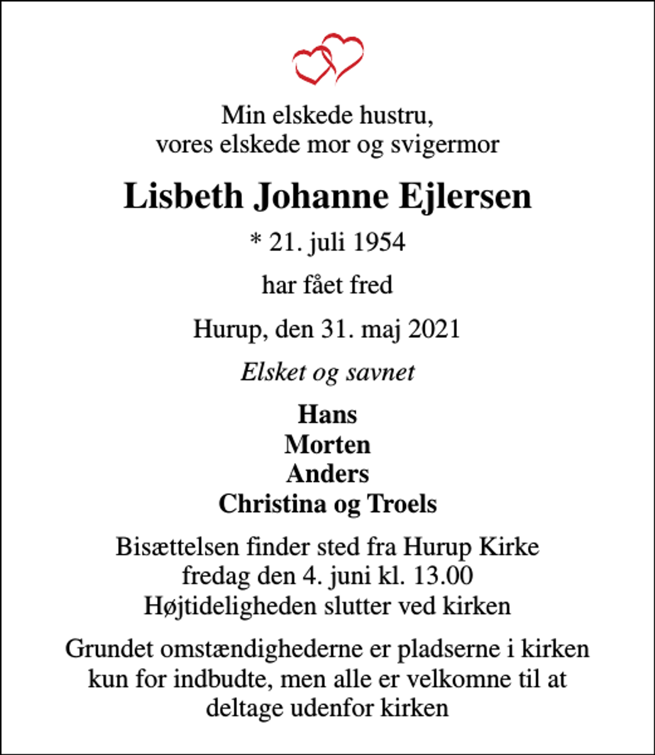 <p>Min elskede hustru, vores elskede mor og svigermor<br />Lisbeth Johanne Ejlersen<br />* 21. juli 1954<br />har fået fred<br />Hurup, den 31. maj 2021<br />Elsket og savnet<br />Hans Morten Anders Christina og Troels<br />Bisættelsen finder sted fra Hurup Kirke fredag den 4. juni kl. 13.00 Højtideligheden slutter ved kirken<br />Grundet omstændighederne er pladserne i kirken kun for indbudte, men alle er velkomne til at deltage udenfor kirken</p>