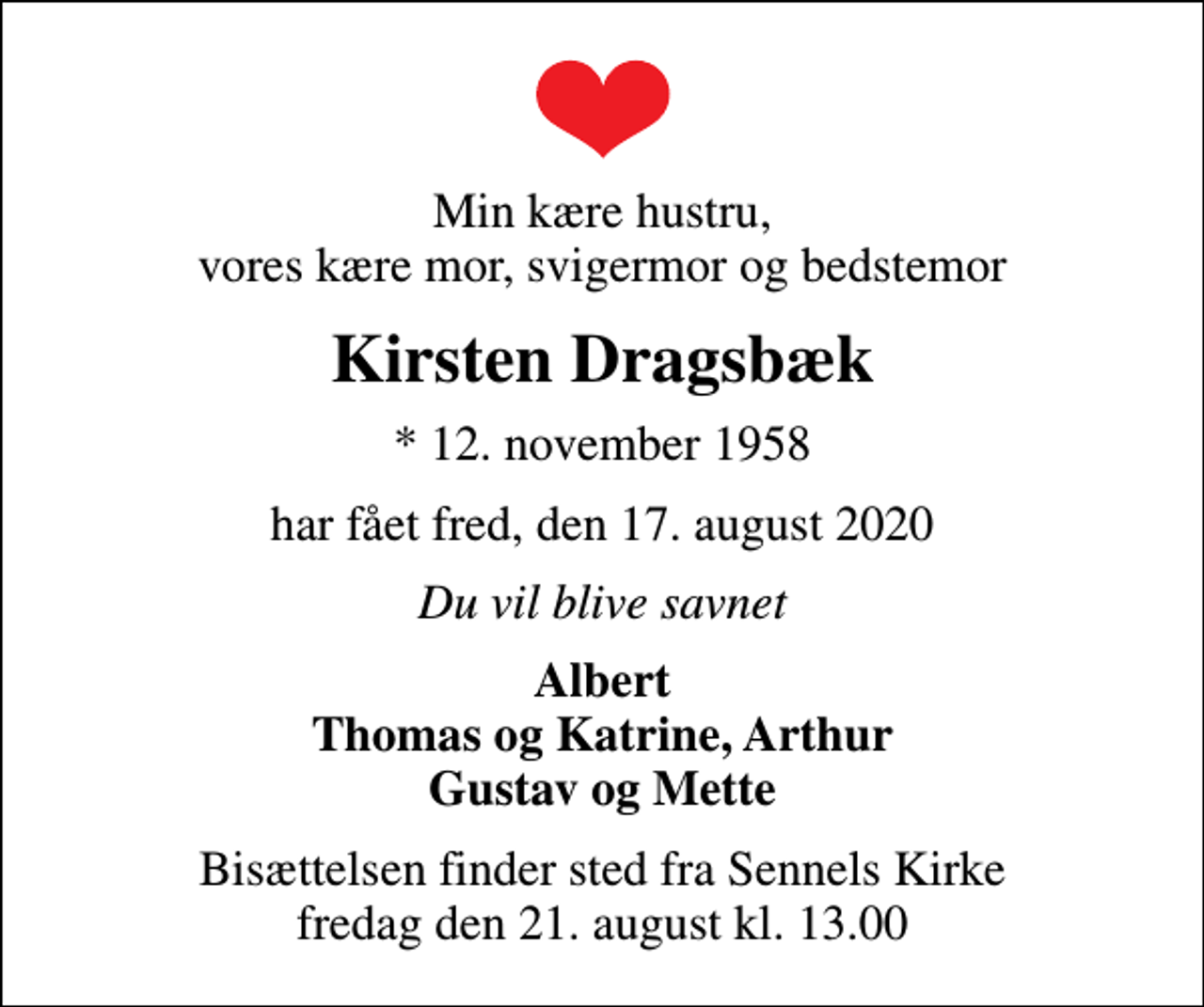 <p>Min kære hustru, vores kære mor, svigermor og bedstemor<br />Kirsten Dragsbæk<br />* 12. november 1958<br />har fået fred, den 17. august 2020<br />Du vil blive savnet<br />Albert Thomas og Katrine, Arthur Gustav og Mette<br />Bisættelsen finder sted fra Sennels Kirke fredag den 21. august kl. 13.00</p>