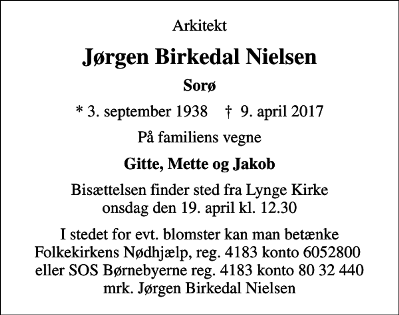 <p>Arkitekt<br />Jørgen Birkedal Nielsen<br />Sorø<br />* 3. september 1938 ✝ 9. april 2017<br />På familiens vegne<br />Gitte, Mette og Jakob<br />Bisættelsen finder sted fra Lynge Kirke onsdag den 19. april kl. 12.30<br />I stedet for evt. blomster kan man betænke<br />Folkekirkens Nødhjælp reg.4183konto6052800mrk. Jørgen Birkedal<br />Nielsen<br />I stedet for evt. blomster kan man betænke Folkekirkens Nødhjælp, reg. 4183 konto 6052800 eller SOS Børnebyerne reg. 4183 konto 80 32 440 mrk. Jørgen Birkedal Nielsen</p>