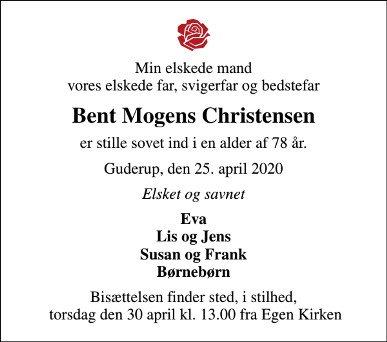 <p>Min elskede mand vores elskede far, svigerfar og bedstefar<br />Bent Mogens Christensen<br />er stille sovet ind i en alder af 78 år.<br />Guderup, den 25. april 2020<br />Elsket og savnet<br />Eva Lis og Jens Susan og Frank Børnebørn<br />Bisættelsen finder sted, i stilhed, torsdag den 30 april kl. 13.00 fra Egen Kirken</p>