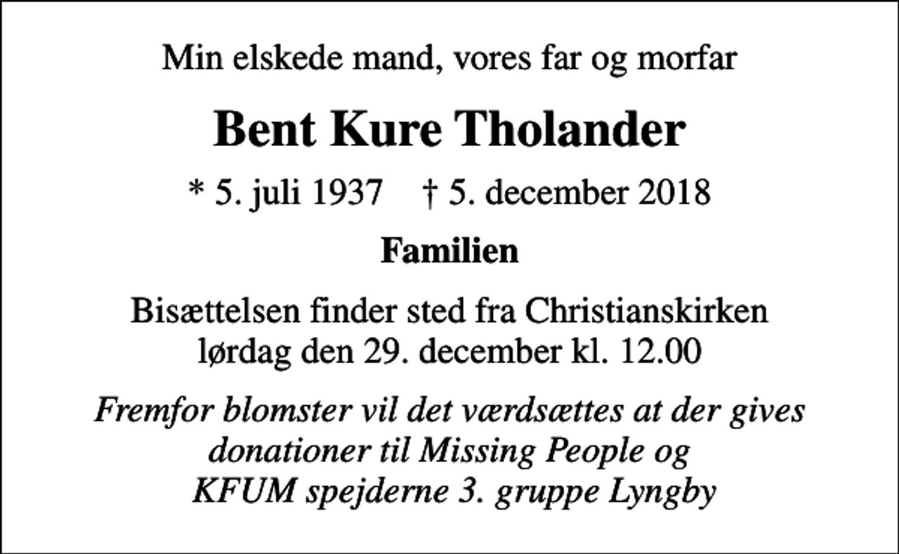 <p>Min elskede mand, vores far og morfar<br />Bent Kure Tholander<br />* 5. juli 1937 ✝ 5. december 2018<br />Familien<br />Bisættelsen finder sted fra Christianskirken lørdag den 29. december kl. 12.00<br />Fremfor blomster vil det værdsættes at der gives donationer til Missing People og KFUM spejderne 3. gruppe Lyngby</p>