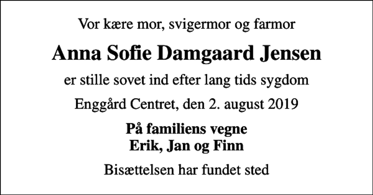 <p>Vor kære mor, svigermor og farmor<br />Anna Sofie Damgaard Jensen<br />er stille sovet ind efter lang tids sygdom<br />Enggård Centret, den 2. august 2019<br />På familiens vegne Erik, Jan og Finn<br />Bisættelsen har fundet sted</p>