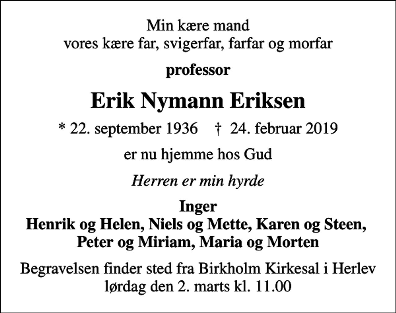 <p>Min kære mand vores kære far, svigerfar, farfar og morfar<br />professor<br />Erik Nymann Eriksen<br />* 22. september 1936 ✝ 24. februar 2019<br />er nu hjemme hos Gud<br />Herren er min hyrde<br />Inger Henrik og Helen, Niels og Mette, Karen og Steen, Peter og Miriam, Maria og Morten<br />Begravelsen finder sted fra Birkholm Kirkesal i Herlev lørdag den 2. marts kl. 11.00</p>
