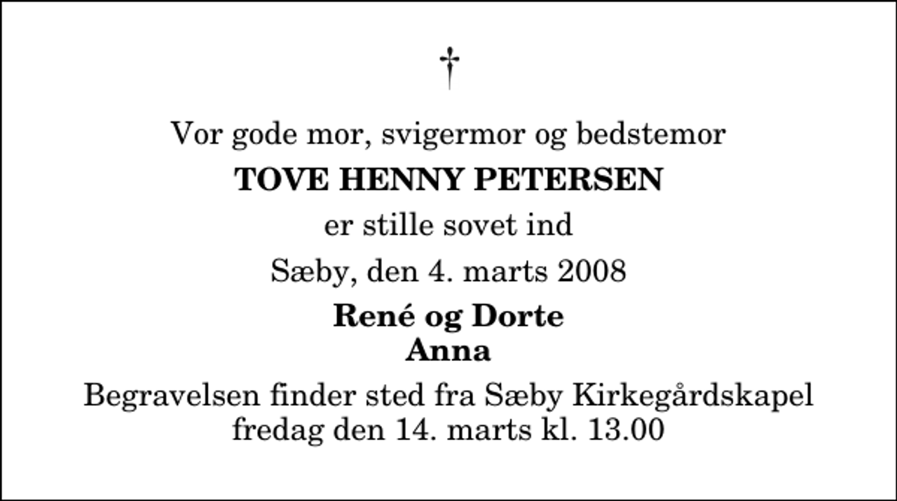 <p>Vor gode mor, svigermor og bedstemor<br />Tove Henny Petersen<br />er stille sovet ind<br />Sæby, den 4. marts 2008<br />René og Dorte Anna<br />Begravelsen finder sted fra Sæby Kirkegårdskapel fredag den 14. marts kl. 13.00</p>