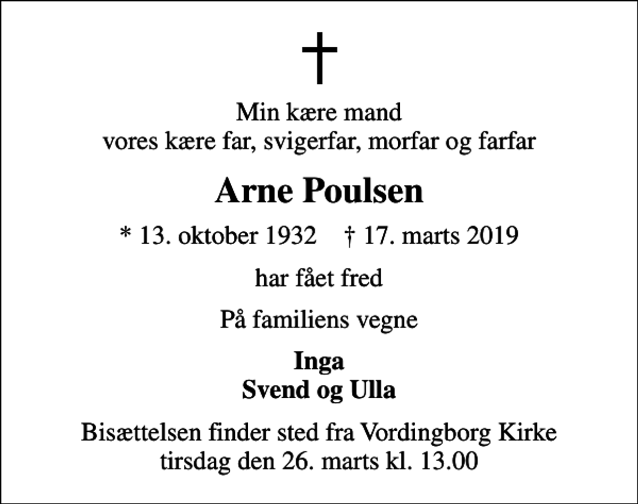 <p>Min kære mand vores kære far, svigerfar, morfar og farfar<br />Arne Poulsen<br />* 13. oktober 1932 ✝ 17. marts 2019<br />har fået fred<br />På familiens vegne<br />Inga Svend og Ulla<br />Bisættelsen finder sted fra Vordingborg Kirke tirsdag den 26. marts kl. 13.00</p>