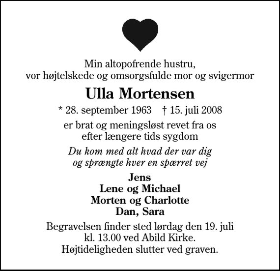 <p>Min altopofrende hustru, vor højtelskede og omsorgsfulde mor og svigermor<br />Ulla Mortensen<br />* 28. september 1963 ✝ 15. juli 2008<br />er brat og meningsløst revet fra os efter længere tids sygdom<br />Du kom med alt hvad der var dig og sprængte hver en spærret vej<br />Jens Lene og Michael Morten og Charlotte Dan, Sara<br />Begravelsen finder sted lørdag den 19. juli kl. 13.00 ved Abild Kirke Højtideligheden slutter ved graven.</p>