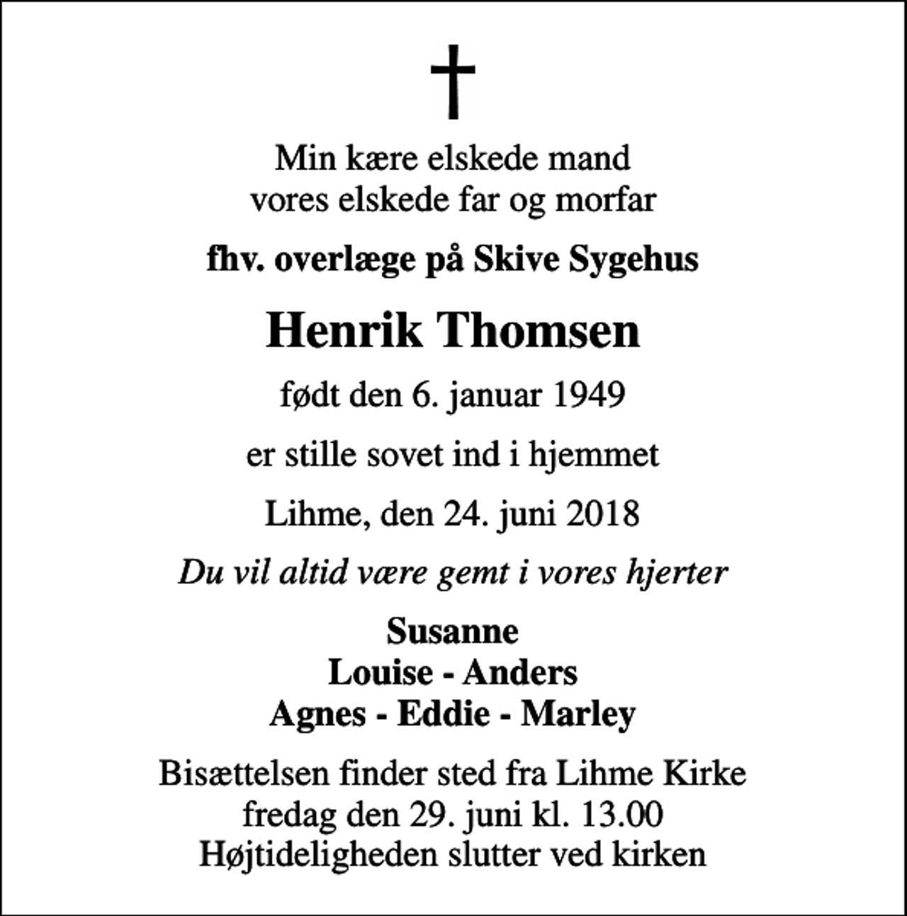 <p>Min kære elskede mand vores elskede far og morfar<br />fhv. overlæge på Skive Sygehus<br />Henrik Thomsen<br />født den 6. januar 1949<br />er stille sovet ind i hjemmet<br />Lihme, den 24. juni 2018<br />Du vil altid være gemt i vores hjerter<br />Susanne Louise - Anders Agnes - Eddie - Marley<br />Bisættelsen finder sted fra Lihme Kirke fredag den 29. juni kl. 13.00 Højtideligheden slutter ved kirken</p>