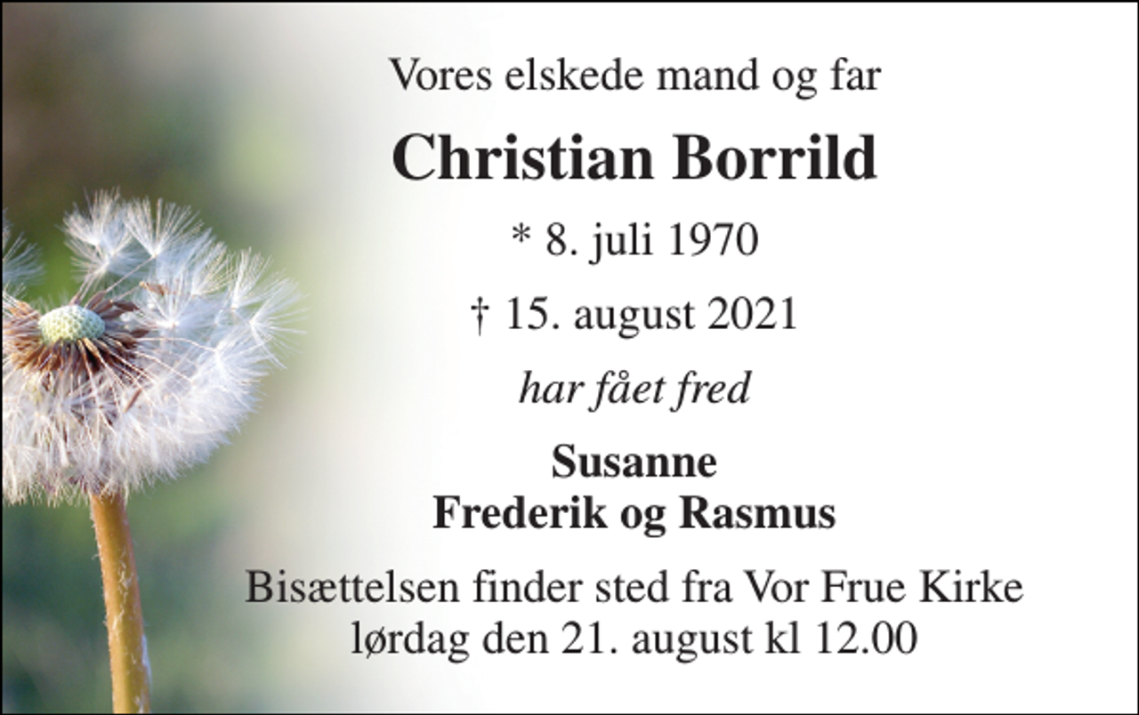 <p>Vores elskede mand og far<br />Christian Borrild​<br />*​ 8. juli 1970<br />✝​ 15. august 2021​<br />har fået fred<br />Susanne Frederik og Rasmus<br />Bisættelsen​ finder sted fra Vor Frue Kirke lørdag den 21. august kl 12.00</p>