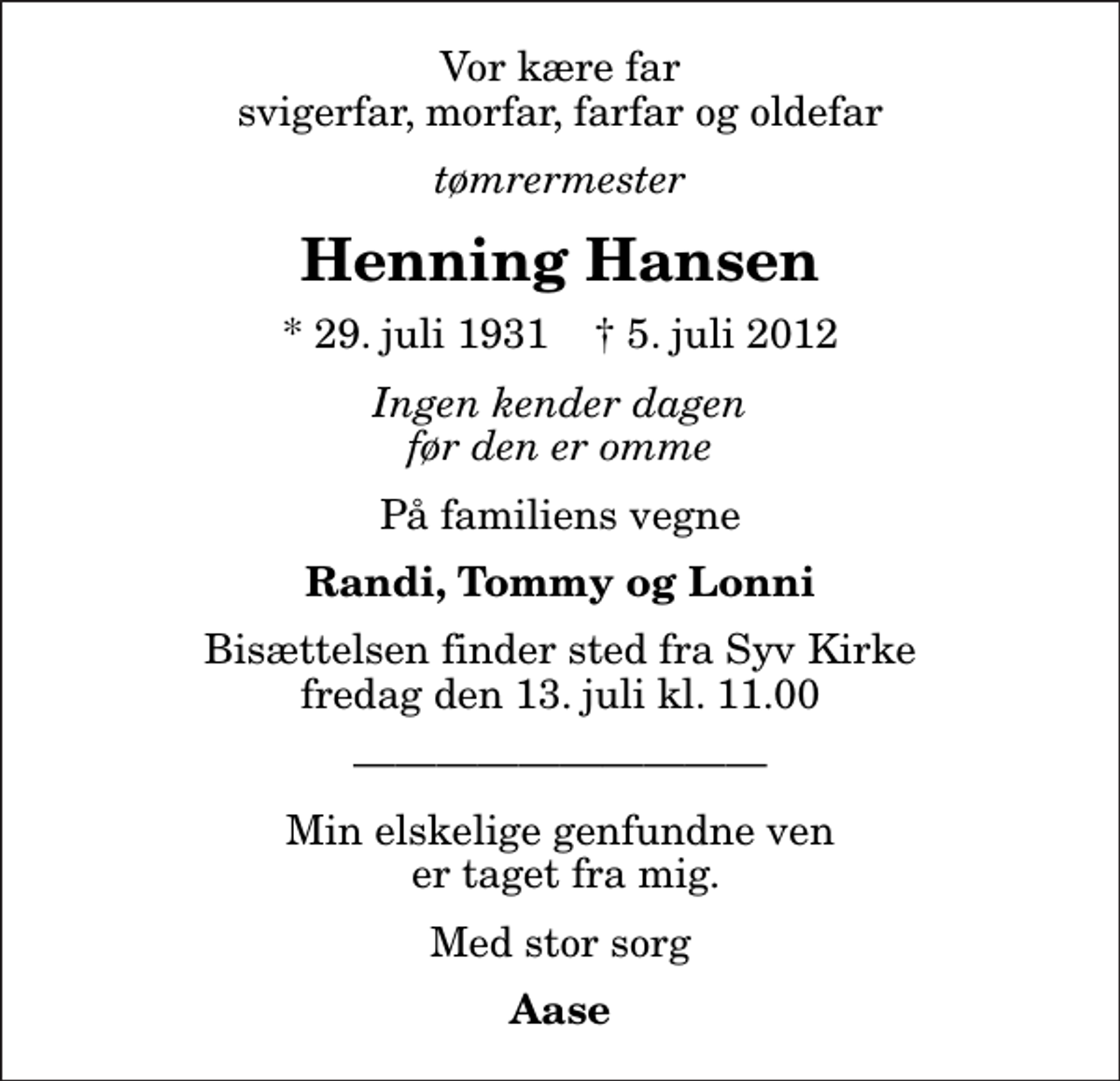 <p>Vor kære far svigerfar, morfar, farfar og oldefar<br />tømrermester<br />Henning Hansen<br />* 29. juli 1931 ✝ 5. juli 2012<br />Ingen kender dagen før den er omme<br />På familiens vegne<br />Randi, Tommy og Lonni<br />Bisættelsen finder sted fra Syv Kirke fredag den 13. juli kl. 11.00<br />Min elskelige genfundne ven er taget fra mig.<br />Med stor sorg<br />Aase</p>