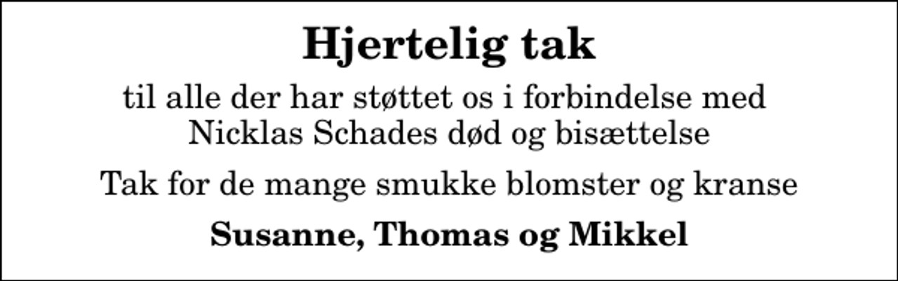 <p>Hjertelig tak<br />til alle der har støttet os i forbindelse med Nicklas Schades død og bisættelse<br />Tak for de mange smukke blomster og kranse<br />Susanne, Thomas og Mikkel</p>