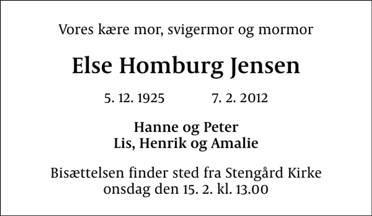 <p>Vores kære mor, svigermor og mormor<br />Else Homburg Jensen<br />5. 12. 1925 7. 2. 2012<br />Hanne og Peter Lis, Henrik og Amalie<br />Bisættelsen finder sted fra Stengård Kirke onsdag den 15. 2. kl. 13.00</p>