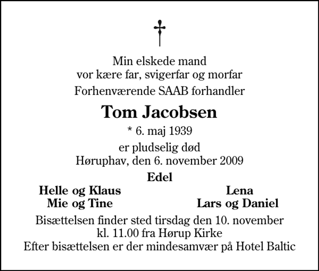 <p>Min elskede mand vor kære far, svigerfar og morfar<br />Forhenværende SAAB forhandler<br />Tom Jacobsen<br />* 6. maj 1939<br />er pludselig død Høruphav, den 6. november 2009<br />Edel<br />Helle og Klaus<br />Lena<br />Mie og Tine<br />Lars og Daniel<br />Bisættelsen finder sted tirsdag den 10. november kl. 11.00 fra Hørup Kirke Efter bisættelsen er der mindesamvær på Hotel Baltic</p>