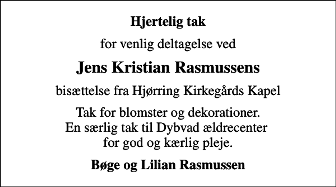 <p>Hjertelig tak<br />for venlig deltagelse ved<br />Jens Kristian Rasmussens<br />bisættelse fra Hjørring Kirkegårds Kapel<br />Tak for blomster og dekorationer. En særlig tak til Dybvad ældrecenter for god og kærlig pleje.<br />Bøge og Lilian Rasmussen</p>
