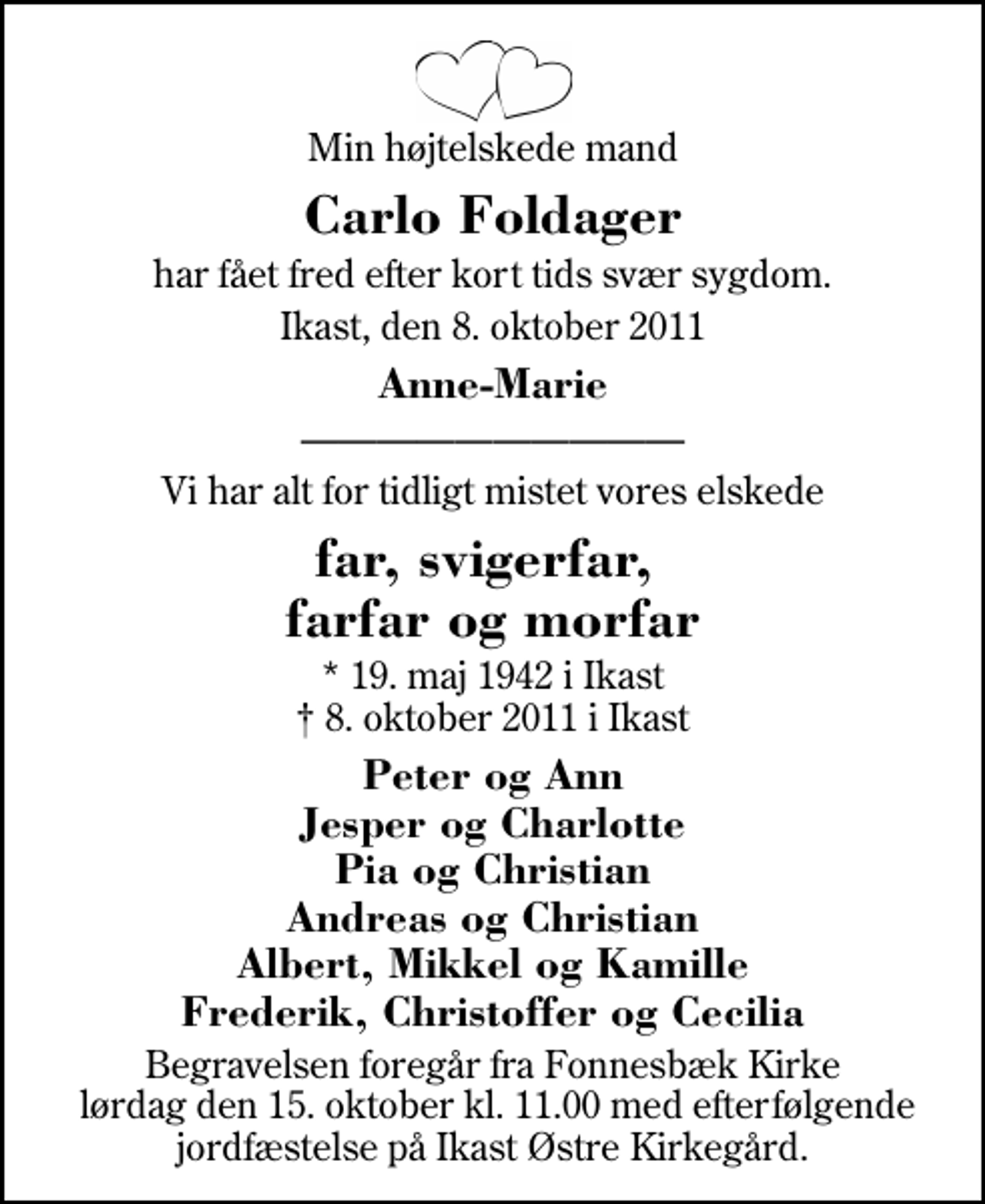 <p>Min højtelskede mand<br />Carlo Foldager<br />har fået fred efter kort tids svær sygdom.<br />Ikast, den 8. oktober 2011<br />Anne-Marie<br />Vi har alt for tidligt mistet vores elskede<br />far, svigerfar, farfar og morfar<br />* 19. maj 1942 i Ikast 8. oktober 2011 i Ikast<br />Peter og Ann Jesper og Charlotte Pia og Christian Andreas og Christian Albert, Mikkel og Kamille Frederik, Christoffer og Cecilia<br />Begravelsen foregår fra Fonnesbæk Kirke lørdag den 15. oktober kl. 11.00 med efterfølgende jordfæstelse på Ikast Østre Kirkegård.</p>