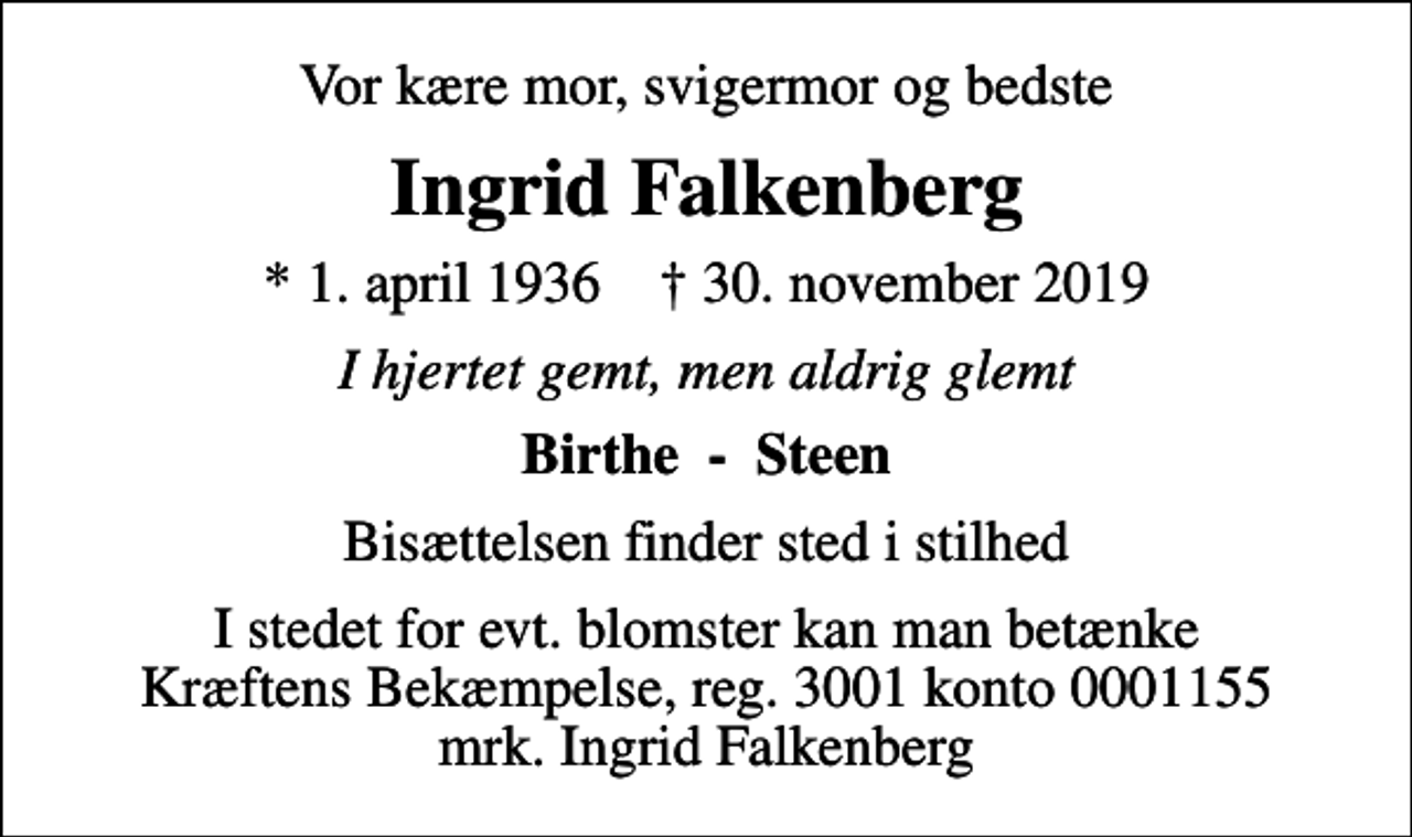 <p>Vor kære mor, svigermor og bedste<br />Ingrid Falkenberg<br />* 1. april 1936 ✝ 30. november 2019<br />I hjertet gemt, men aldrig glemt<br />Birthe - Steen<br />Bisættelsen finder sted i stilhed<br />I stedet for evt. blomster kan man betænke<br />Kræftens Bekæmpelse reg.3001konto0001155mrk. Ingrid<br />Falkenberg</p>