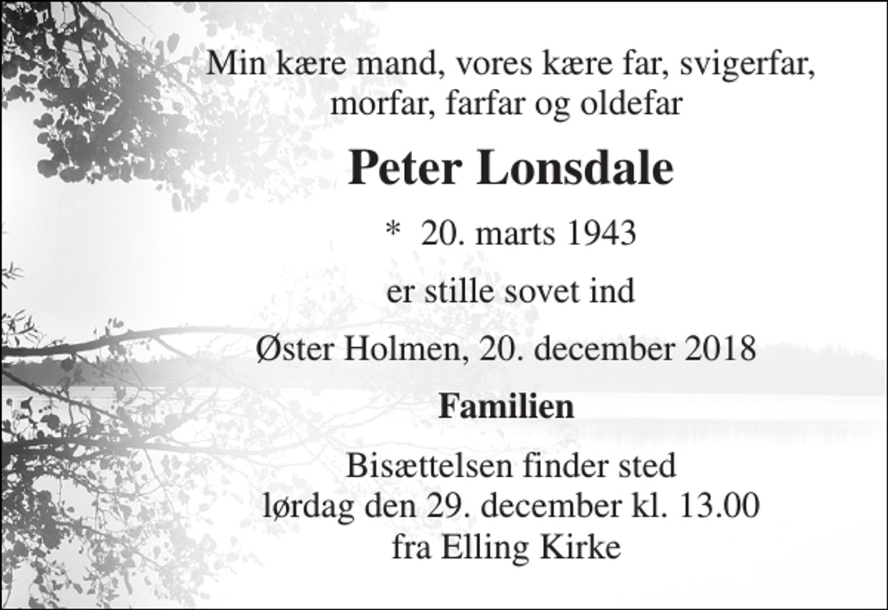 <p>Min kære mand, vores kære far, svigerfar, morfar, farfar og oldefar<br />Peter Lonsdale<br />*​ 20. marts 1943<br />er stille sovet ind<br />Øster Holmen, 20. december 2018<br />Familien<br />Bisættelsen finder sted lørdag den 29. december kl. 13.00 fra Elling Kirke</p>