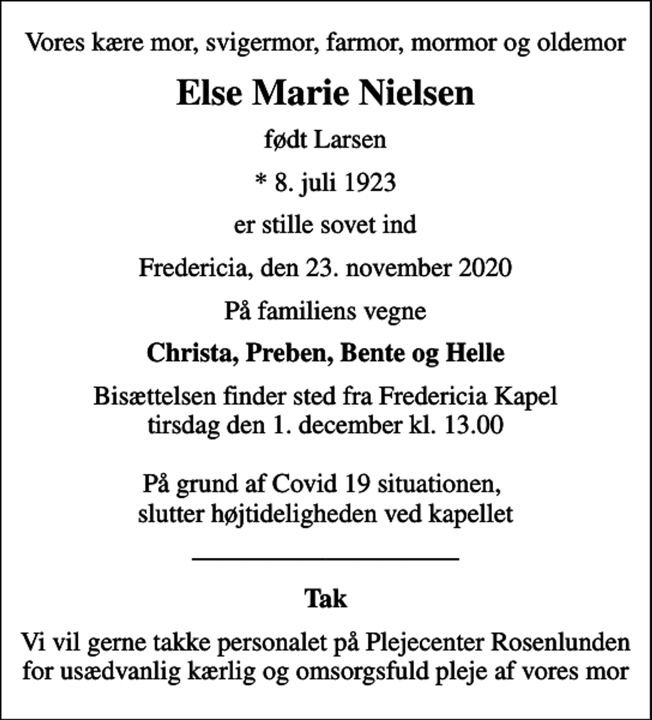 <p>Vores kære mor, svigermor, farmor, mormor og oldemor<br />Else Marie Nielsen<br />født Larsen<br />* 8. juli 1923<br />er stille sovet ind<br />Fredericia, den 23. november 2020<br />På familiens vegne<br />Christa, Preben, Bente og Helle<br />Bisættelsen finder sted fra Fredericia Kapel tirsdag den 1. december kl. 13.00 På grund af Covid 19 situationen, slutter højtideligheden ved kapellet<br />Tak<br />Vi vil gerne takke personalet på Plejecenter Rosenlunden for usædvanlig kærlig og omsorgsfuld pleje af vores mor</p>
