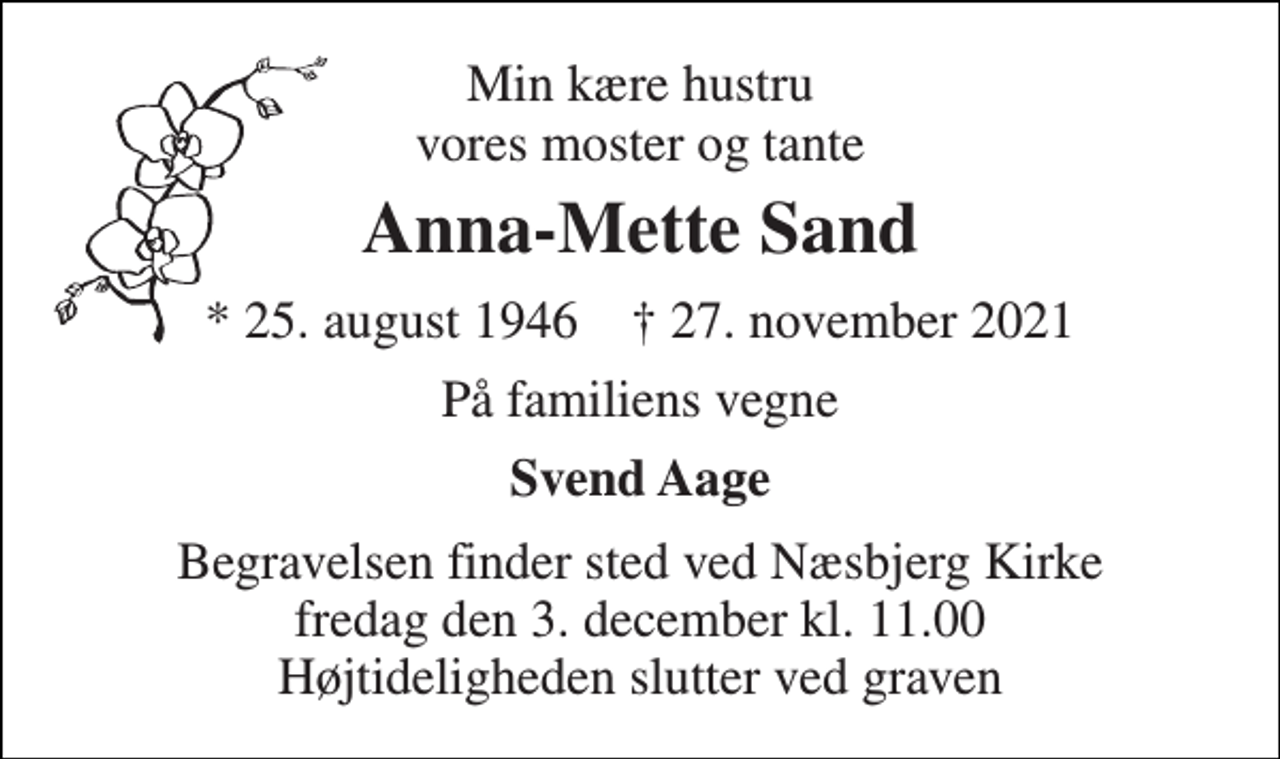 <p>Min kære hustru vores moster og tante<br />Anna-Mette Sand<br />*​ 25. august 1946​ †​ 27. november 2021<br />På familiens vegne<br />Svend Aage<br />Begravelsen​ finder sted ved Næsbjerg Kirke​ fredag den 3. december​ kl. 11.00 Højtideligheden slutter ved graven</p>