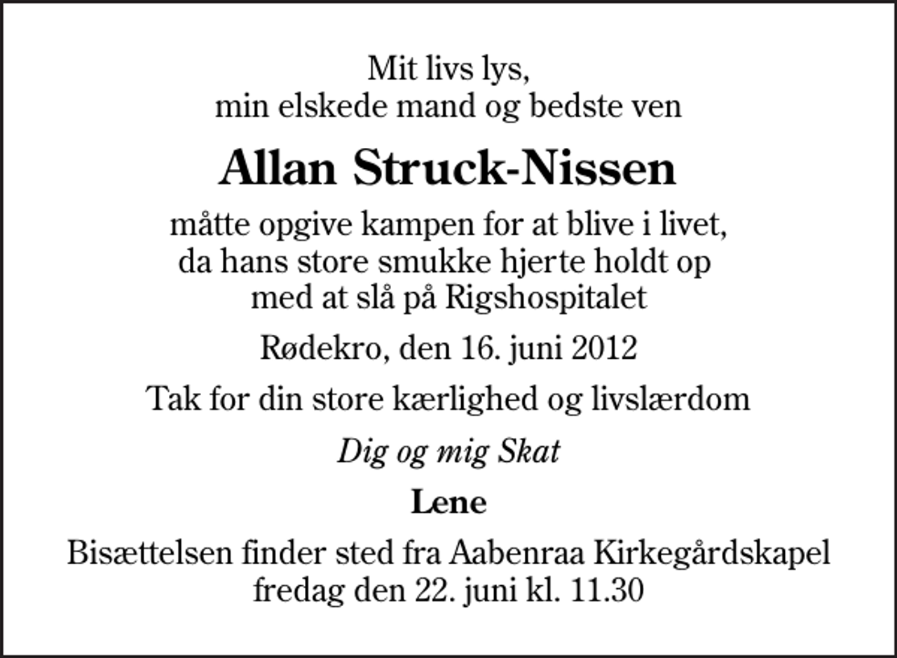 <p>Mit livs lys, min elskede mand og bedste ven<br />Allan Struck-Nissen<br />måtte opgive kampen for at blive i livet, da hans store smukke hjerte holdt op med at slå på Rigshospitalet<br />Rødekro, den 16. juni 2012<br />Tak for din store kærlighed og livslærdom<br />Dig og mig Skat<br />Lene<br />Bisættelsen finder sted fra Aabenraa Kirkegårdskapel fredag den 22. juni kl. 11.30</p>