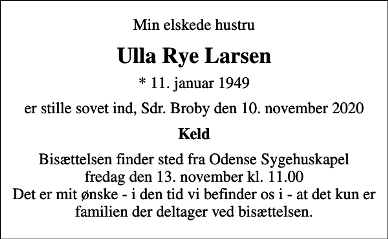 <p>Min elskede hustru<br />Ulla Rye Larsen<br />* 11. januar 1949<br />er stille sovet ind, Sdr. Broby den 10. november 2020<br />Keld<br />Bisættelsen finder sted fra Odense Sygehuskapel fredag den 13. november kl. 11.00 Det er mit ønske - i den tid vi befinder os i - at det kun er familien der deltager ved bisættelsen.</p>